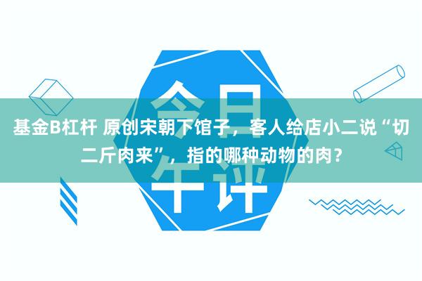 基金B杠杆 原创宋朝下馆子，客人给店小二说“切二斤肉来”，指的哪种动物的肉？