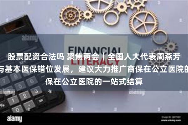 股票配资合法吗 聚焦两会｜全国人大代表周燕芳：鼓励商保与基本医保错位发展，建议大力推广商保在公立医院的一站式结算