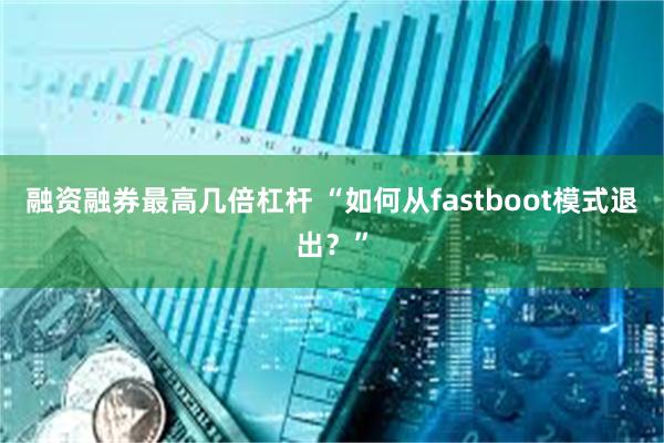 融资融券最高几倍杠杆 “如何从fastboot模式退出？”