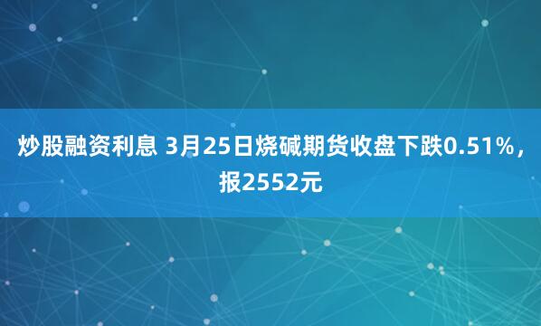 炒股融资利息 3月25日烧碱期货收盘下跌0.51%，报2552元