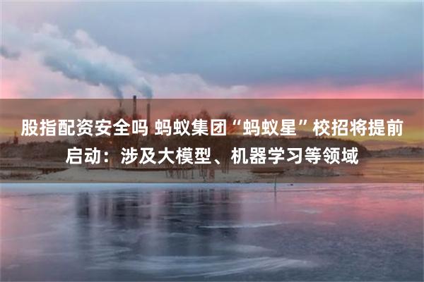 股指配资安全吗 蚂蚁集团“蚂蚁星”校招将提前启动：涉及大模型、机器学习等领域