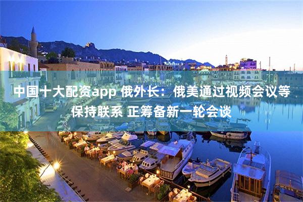 中国十大配资app 俄外长：俄美通过视频会议等保持联系 正筹备新一轮会谈