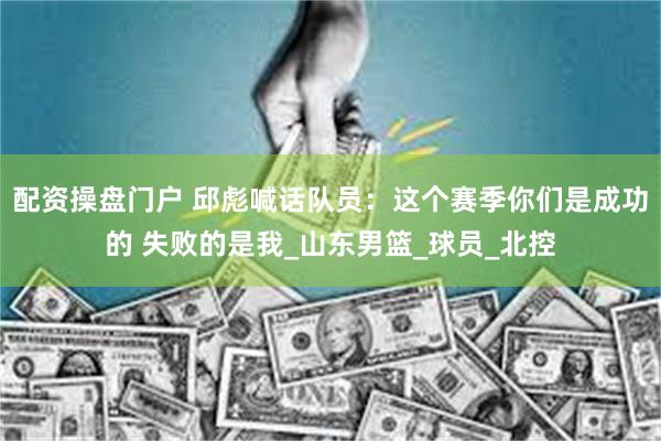 配资操盘门户 邱彪喊话队员：这个赛季你们是成功的 失败的是我_山东男篮_球员_北控