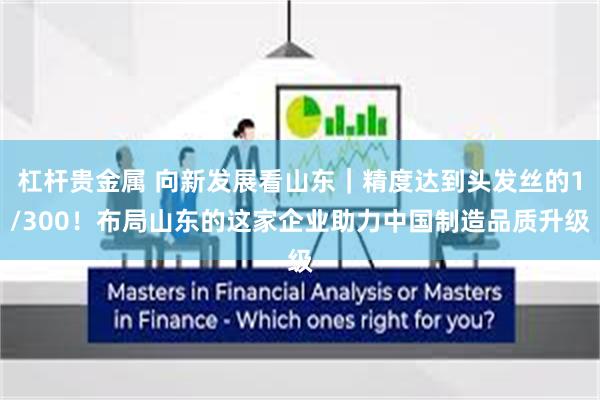 杠杆贵金属 向新发展看山东｜精度达到头发丝的1/300！布局山东的这家企业助力中国制造品质升级