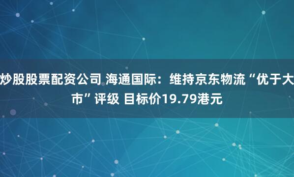 炒股股票配资公司 海通国际：维持京东物流“优于大市”评级 目标价19.79港元