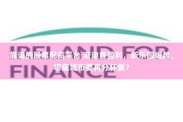 靠谱的股票配资平台 港迪首盈利，新乐园崛起，哪座城市要再分杯羹？
