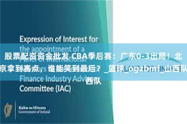 股票配资资金批发 CBA季后赛：广东0-3出局！北京拿到赛点，谁能笑到最后？_篮球_ogzbmf_山西队