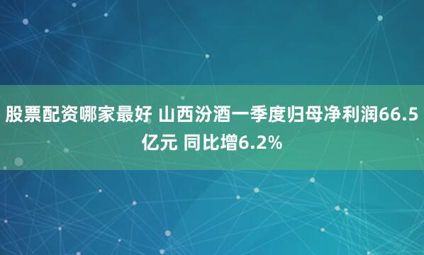 股票配资哪家最好 山西汾酒一季度归母净利润66.5亿元 同比增6.2%
