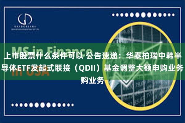 上市股票什么条件可以 公告速递：华泰柏瑞中韩半导体ETF发起式联接（QDII）基金调整大额申购业务