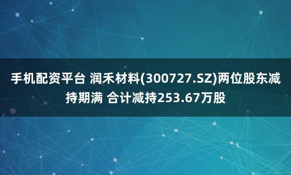 手机配资平台 润禾材料(300727.SZ)两位股东减持期满 合计减持253.67万股