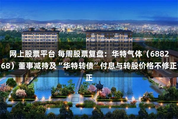 网上股票平台 每周股票复盘：华特气体（688268）董事减持及“华特转债”付息与转股价格不修正