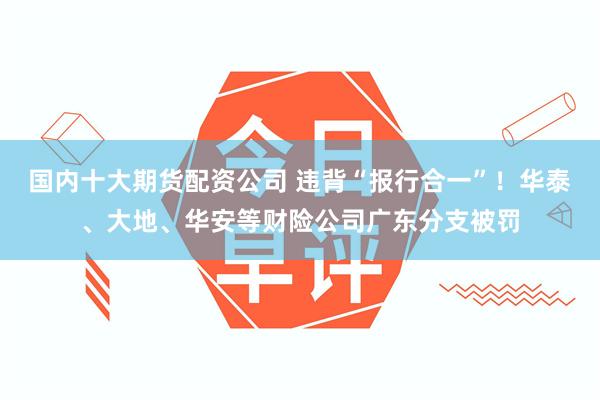 国内十大期货配资公司 违背“报行合一”！华泰、大地、华安等财险公司广东分支被罚