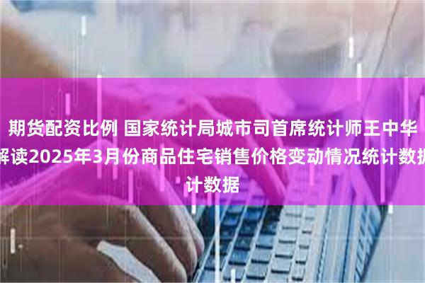 期货配资比例 国家统计局城市司首席统计师王中华解读2025年3月份商品住宅销售价格变动情况统计数据
