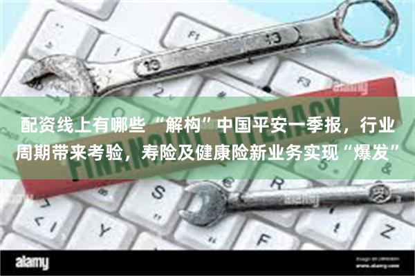配资线上有哪些 “解构”中国平安一季报，行业周期带来考验，寿险及健康险新业务实现“爆发”
