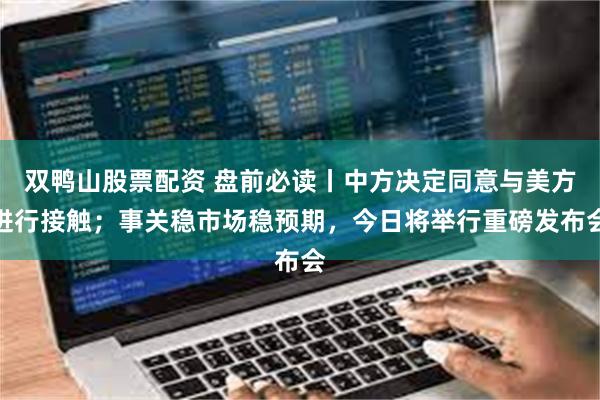 双鸭山股票配资 盘前必读丨中方决定同意与美方进行接触；事关稳市场稳预期，今日将举行重磅发布会