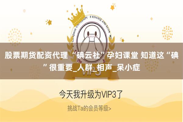 股票期货配资代理 “碘云社”孕妇课堂 知道这“碘”很重要_人群_相声_呆小症