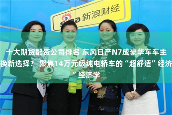 十大期货配资公司排名 东风日产N7成豪华车车主置换新选择？ 聚焦14万元级纯电轿车的“超舒适”经济学