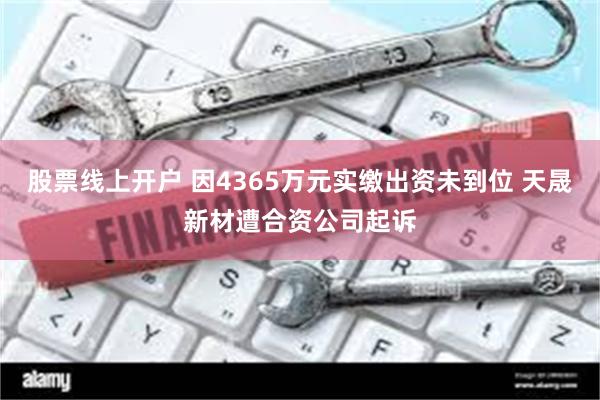 股票线上开户 因4365万元实缴出资未到位 天晟新材遭合资公司起诉