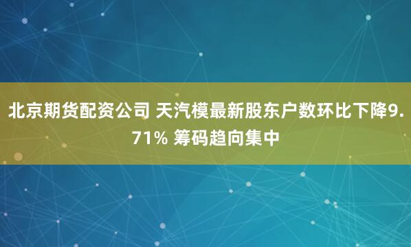 北京期货配资公司 天汽模最新股东户数环比下降9.71% 筹码趋向集中