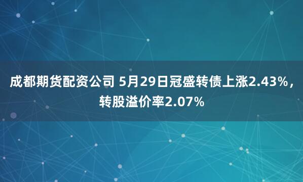 成都期货配资公司 5月29日冠盛转债上涨2.43%，转股溢价率2.07%