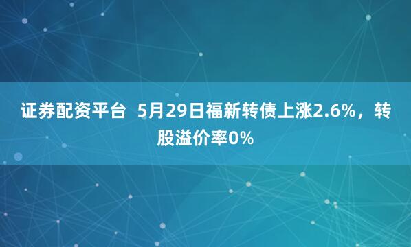 证券配资平台  5月29日福新转债上涨2.6%，转股溢价率0%