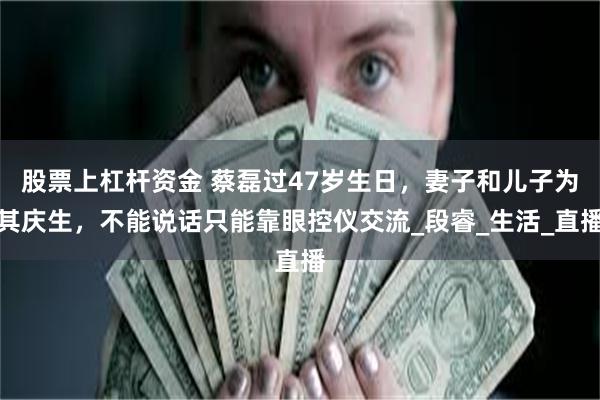 股票上杠杆资金 蔡磊过47岁生日，妻子和儿子为其庆生，不能说话只能靠眼控仪交流_段睿_生活_直播