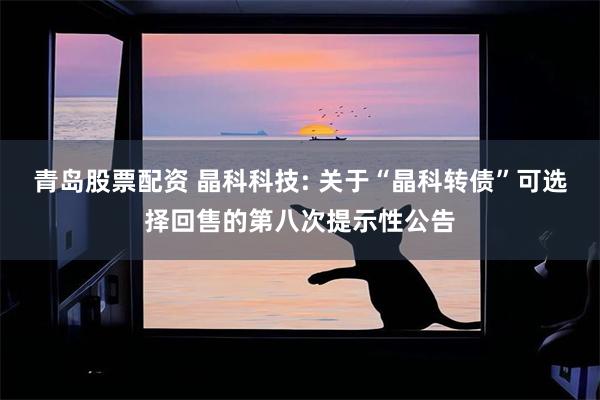 青岛股票配资 晶科科技: 关于“晶科转债”可选择回售的第八次提示性公告