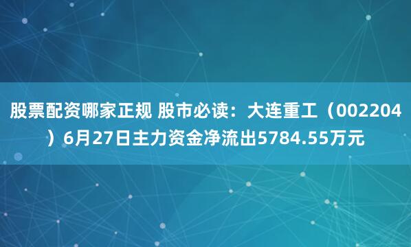 股票配资哪家正规 股市必读：大连重工（002204）6月27日主力资金净流出5784.55万元